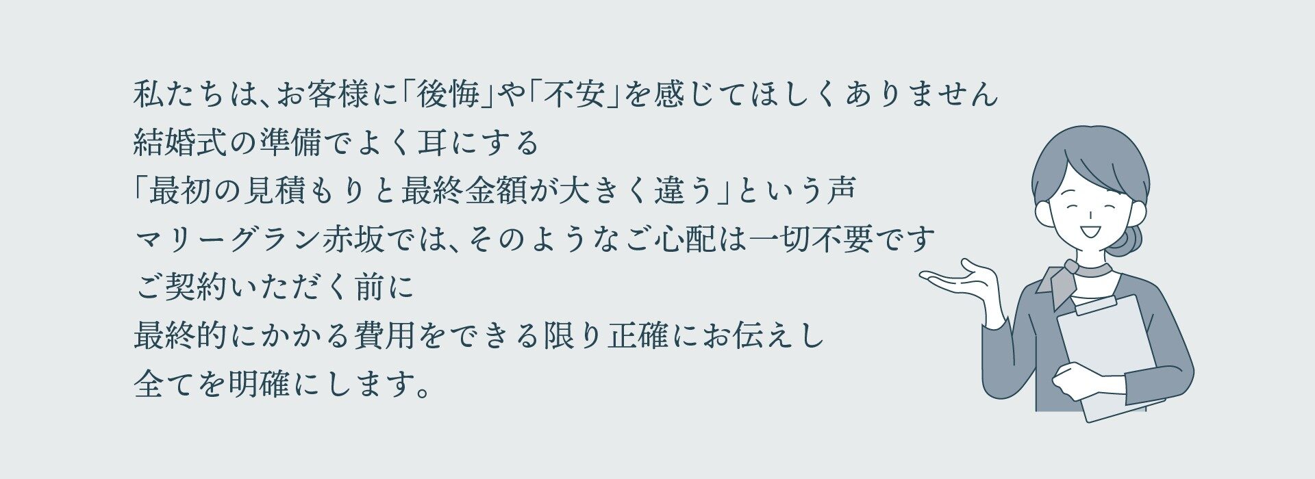 私たちは、お客様に「後悔」や「不安」を感じてほしくありません。結婚式の準備でよく耳にする「最初の見積もりと最終金額が大きく違う」という声。マリーグラン赤坂では、そのような心配は一切不要です。ご契約いただく前に最終的にかかる費用をできる限り正確にお伝えし、すべてを明確にします。