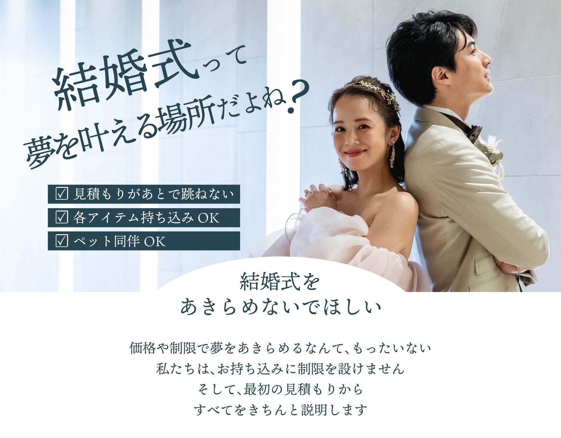結婚式って夢を叶える場所だよね？見積もりがあとで跳ねない、各アイテム持ち込みOK、ペット同伴OK。結婚式を諦めないでほしい。価格や制限で夢を諦めるなんてもったいない。私たちは、お持ち込みに制限を設けません。そして最初の見積もりからすべてをきちんと説明します。