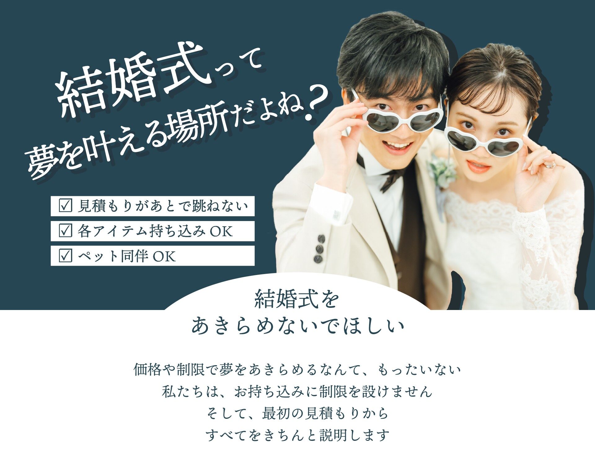 結婚式って夢を叶える場所だよね？見積もりがあとで跳ねない、各アイテム持ち込みOK、ペット同伴OK。結婚式を諦めないでほしい。価格や制限で夢を諦めるなんてもったいない。私たちは、お持ち込みに制限を設けません。そして最初の見積もりからすべてをきちんと説明します。